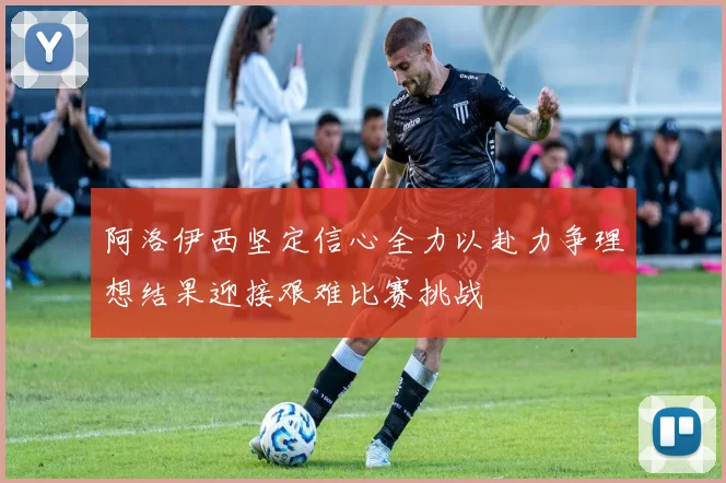 阿洛伊西坚定信心全力以赴力争理想结果迎接艰难比赛挑战