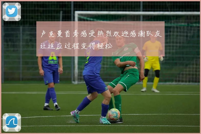卢克曼首秀感受热烈欢迎感谢队友让适应过程变得轻松