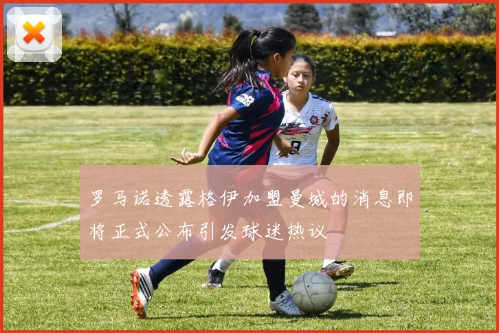 罗马诺透露格伊加盟曼城的消息即将正式公布引发球迷热议