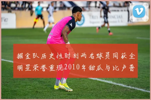 掘金队历史性时刻两名球员同获全明星荣誉重现2010年甜瓜与比卢普斯辉煌