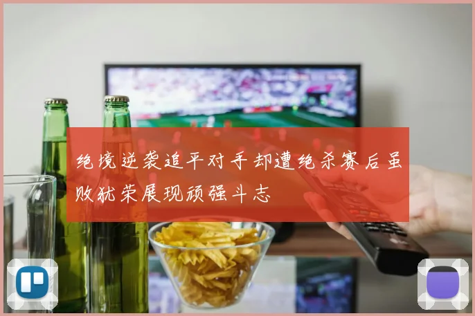 绝境逆袭追平对手却遭绝杀赛后虽败犹荣展现顽强斗志