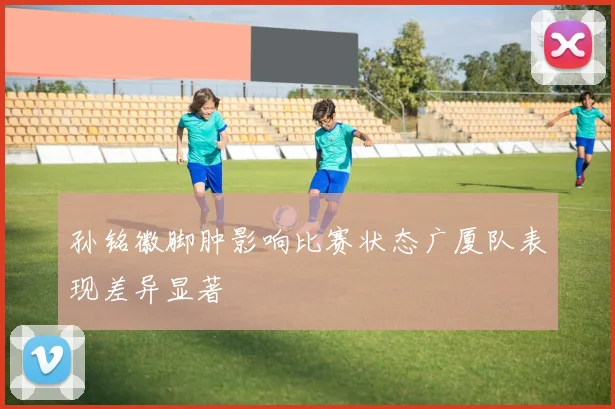 孙铭徽脚肿影响比赛状态广厦队表现差异显著