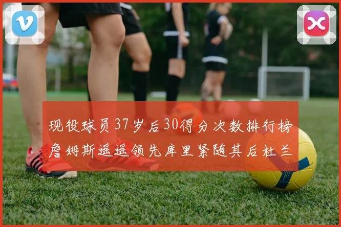 现役球员37岁后30得分次数排行榜詹姆斯遥遥领先库里紧随其后杜兰特位列第三