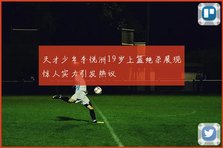 天才少年李悦洲19岁上篮绝杀展现惊人实力引发热议
