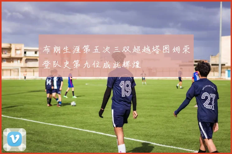 布朗生涯第五次三双超越塔图姆荣登队史第九位成就辉煌