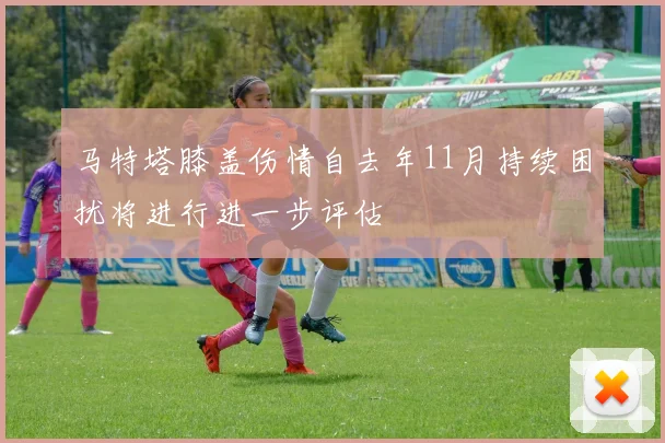 马特塔膝盖伤情自去年11月持续困扰将进行进一步评估