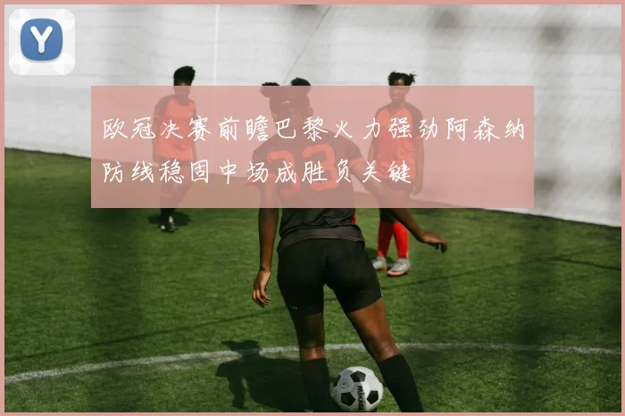 欧冠决赛前瞻巴黎火力强劲阿森纳防线稳固中场成胜负关键