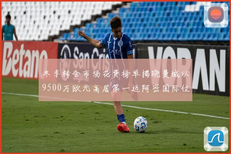 冬季转会市场花费榜单揭晓曼城以9500万欧元高居第一迈阿密国际位列第十一