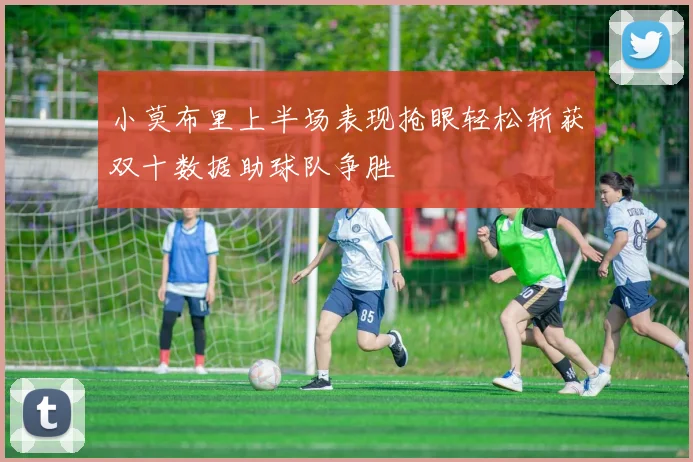 小莫布里上半场表现抢眼轻松斩获双十数据助球队争胜