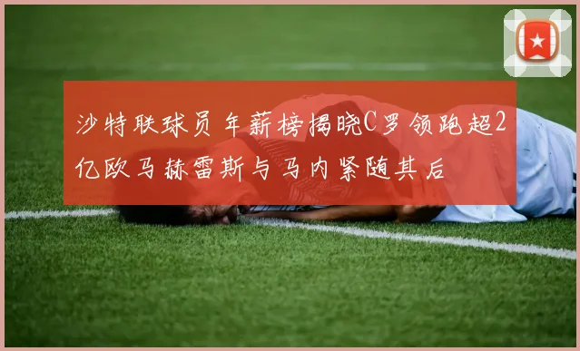 沙特联球员年薪榜揭晓C罗领跑超2亿欧马赫雷斯与马内紧随其后