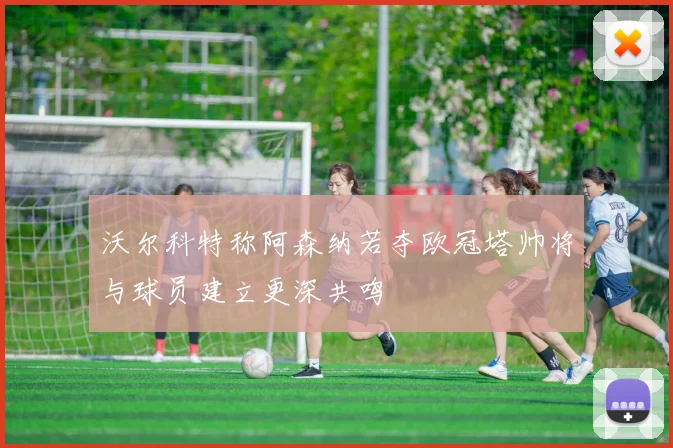 沃尔科特称阿森纳若夺欧冠塔帅将与球员建立更深共鸣