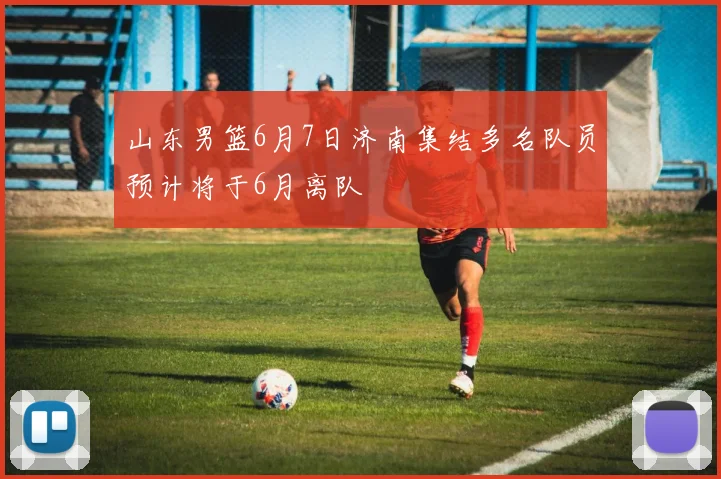 山东男篮6月7日济南集结多名队员预计将于6月离队